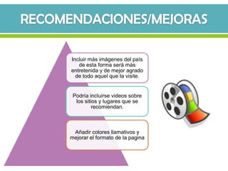 Incluir más imágenes del país
   de esta forma será más
entretenida y de mejor agrado
  de todo aquel que la visite.


 Podría incluirse videos sobre
  los sitios y lugares que se
          recomiendan.



 Añadir colores llamativos y
mejorar el formato de la pagina
 