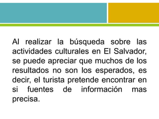 Al realizar la búsqueda sobre las
actividades culturales en El Salvador,
se puede apreciar que muchos de los
resultados no son los esperados, es
decir, el turista pretende encontrar en
si fuentes de información mas
precisa.
 
