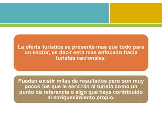 La oferta turística se presenta mas que todo para
  un sector, es decir esta mas enfocado hacia
                turistas nacionales.



Pueden existir miles de resultados pero son muy
  pocos los que le servirán al turista como un
punto de referencia o algo que haya contribuido
           al enriquecimiento propio.
 
