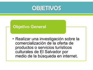 Objetivo General

• Realizar una investigación sobre la
  comercialización de la oferta de
  productos o servicios turísticos
  culturales de El Salvador por
  medio de la búsqueda en internet.
 