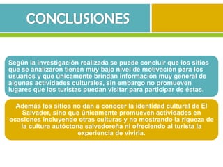 Según la investigación realizada se puede concluir que los sitios
que se analizaron tienen muy bajo nivel de motivación para los
usuarios y que únicamente brindan información muy general de
algunas actividades culturales, sin embargo no promueven
lugares que los turistas puedan visitar para participar de éstas.

  Además los sitios no dan a conocer la identidad cultural de El
   Salvador, sino que únicamente promueven actividades en
ocasiones incluyendo otras culturas y no mostrando la riqueza de
   la cultura autóctona salvadoreña ni ofreciendo al turista la
                      experiencia de vivirla.
 