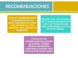 Innovar constantemente
                            Brindar mas información
   la apariencia de los
                            de la cultura salvadoreña
sitios web para que sean
                             como tal haciendo que
   mas llamativos a los
                            ésta sobresalga y no las
usuarios que realizan la
                                 de otros países.
        búsqueda.


                     Promover los
               establecimientos donde
                  se pueden realizar
                  dichas actividades
               culturales y brindar más
              información sobre éstos.
 