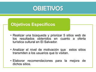 Objetivos Específicos

• Realizar una búsqueda y priorizar 5 sitios web de
  los resultados obtenidos en cuanto a oferta
  turística cultural en El Salvador.

• Analizar el nivel de motivación que estos sitios
  transmiten a los usuarios que lo visitan.

• Elaborar recomendaciones para la mejora de
  dichos sitios.
 