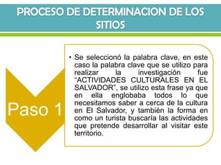 • Se seleccionó la palabra clave, en este
           caso la palabra clave que se utilizo para
           realizar    la     investigación      fue
           “ACTIVIDADES CULTURALES EN EL
           SALVADOR”, se utilizo esta frase ya que
           en ella englobaba todos lo que
           necesitamos saber a cerca de la cultura
Paso 1     en El Salvador, y también la forma en
           como un turista buscaría las actividades
           que pretende desarrollar al visitar este
           territorio.
 