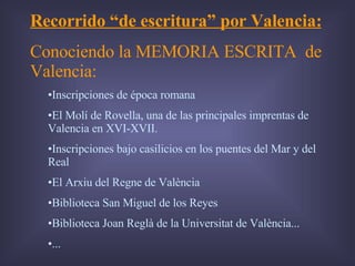 Recorrido “de escritura” por Valencia: Conociendo la MEMORIA ESCRITA  de Valencia: Inscripciones de época romana El Molí de Rovella, una de las principales imprentas de Valencia en XVI-XVII. Inscripciones bajo casilicios en los puentes del Mar y del Real El Arxiu del Regne de València Biblioteca San Miguel de los Reyes Biblioteca Joan Reglà de la Universitat de València... ... 