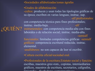 ¿QUIÉN? Sociedades alfabetizadas/zonas ágrafas Grados de alfabetización:   -cultos:  producen y usan todas las tipologías gráficas de su época; escriben en varias lenguas; instruc. sup.   -alf profesionales:  con competencia técnica para fines profesionales; instruc. media-baja.   -alf instrumentales:   con competencia media-alta con fines laborales o de relación social; instruc. media-alta.   -semialf funcionales:   limitadas competencias gráficas   -semialf gráficos:   competencia escritural reducida; instruc. elemental.   -analfabetos:   no son capaces de leer ni escribir.  Cultura escrita oficial/sociedad oral. Profesionales de la escritura.Estatuto social y función:   escribas, maestros grec-rom., copistas, intermediarios gráficos, maestros de escritura, secretarios, calígrafos, tipógrafos,  diseñadores contemporáneos... 