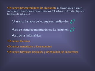 Diversos procedimientos de ejecución:   (diferencias en el rango social de los escribientes, especialización del trabajo,  diferentes lugares, tiempos de trabajo...) A mano. La labor de los copistas medievales.  ¿? Uso de instrumentos mecánicos.La imprenta.  ¿? Uso de la  informática  Diversas técnicas Diversos materiales e instrumentos Diversos formatos textuales y orientación de la escritura 