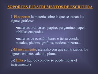 SOPORTES E INSTRUMENTOS DE ESCRITURA 1- El soporte : la materia sobre la que se trazan los signos gráficos: materias ordinarias: papiro, pergamino, papel, tablillas enceradas. materias de ocasión: barro o tierra cocida, metales, piedras, grafitos, madera, pizarra... 2- El instrumento : utensilio con que son trazados los signos: estilete, cálamo, pluma... 3-( Tinta  o líquido con que se puede mojar el instrumento.) 