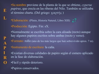 Su nombre  proviene de la planta de la que se obtiene,  cyperus papirus , que crecía en las riberas del Nilo. También se utilizaba el término charta. (Del griego:  χαρτής  ) Elaboración:   (Plinio, Historia Natural, Libro XIII)  ¿? Producción:  Egipto. Fin: sX.  Normalmente se escribía sobre la cara alisada (recto) aunque hay algunos papiros escritos sobre ambas (recto y verso). Formato:  rollo   (uno de los más largos que han sobrevivido aprox. 7 m). Instrumento de escritura :  la caña. Existían diversas calidades de papiro según el esmero aplicado en la fase de elaboración.  Fácil y rápido deterioro. Papiros conservados. E L  PAPIRO 