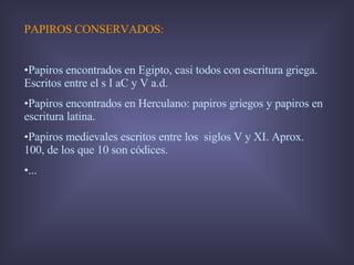PAPIROS CONSERVADOS:  Papiros encontrados en Egipto, casi todos con escritura griega. Escritos entre el s I aC y V a.d.  Papiros encontrados en Herculano: papiros griegos y papiros en escritura latina.  Papiros medievales escritos entre los  siglos V y XI. Aprox. 100, de los que 10 son códices. ... 