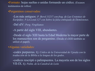 Formato:  hojas sueltas o unidas formando un códice.  (Escasos testimonios de rollos) Pergaminos conservados:   -Los más antiguos:  P. Berol.13217 con frag. de Las Cretenses de Eurípides; P.Lit.Lond.127 con Sobre la falsa embajada de Demóstenes. -Del sIV:  Perg. Virgilianos -A partir del siglo VIII, abundantes. -Desde el siglo XIII hasta la Edad Moderna la mayor parte de los manuscritos son de pergamino.  (Desde el sXIII también se utilizó el papel). Algunas variedades: -codex purpureus.  Ej:  Códice de la Universidad de Upsala con la traducción de la Biblia a la lengua de los godos. -codices rescripti o palimpsestos. La mayoría son de los siglos VII-IX.  Ej:  Palim. de la Catedral de León 