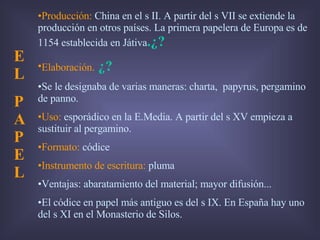 Producción:  China en el s II. A partir del s VII se extiende la producción en otros países. La primera papelera de Europa es de 1154 establecida en Játiva .¿? Elaboración.   ¿? Se le designaba de varias maneras: charta,  papyrus, pergamino de panno. Uso:  esporádico en la E.Media. A partir del s XV empieza a sustituir al pergamino. Formato:  códice Instrumento de escritura:  pluma Ventajas: abaratamiento del material; mayor difusión... El códice en papel más antiguo es del s IX. En España hay uno del s XI en el Monasterio de Silos. E L  PAPEL 