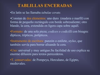 TABLILLAS ENCERADAS En latín se las llamaba  tabulae cerate. Constan de  dos elementos:  uno duro  (madera o marfil) con forma de pequeño rectángulo con borde sobresaliente; otro blando, la cera, extendida en ligera capa sobre aquél. Formato:  de una sola pieza;  codices o codicilli  con bisagra: dípticos, trípticos, polípticos. Instrumento de escritura:  punzón o estilete,  stylus , que también servía para borrar alisando la cera. Uso:  universal y muy antiguo.Su facilidad de uso explica su enorme difusión para textos perecederos. T. conservadas:  de Pompeya, Herculano, de Egipto, medievales. 
