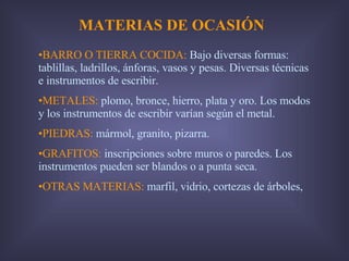 MATERIAS DE OCASIÓN BARRO O TIERRA COCIDA:  Bajo diversas formas: tablillas, ladrillos, ánforas, vasos y pesas. Diversas técnicas e instrumentos de escribir. METALES:  plomo, bronce, hierro, plata y oro. Los modos y los instrumentos de escribir varían según el metal. PIEDRAS:  mármol, granito, pizarra. GRAFITOS:  inscripciones sobre muros o paredes. Los instrumentos pueden ser blandos o a punta seca. OTRAS MATERIAS:  marfil, vidrio, cortezas de árboles,  