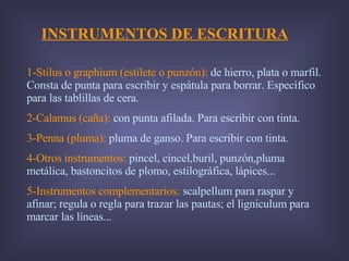 INSTRUMENTOS DE ESCRITURA 1-Stilus o graphium (estilete o punzón):  de hierro, plata o marfil. Consta de punta para escribir y espátula para borrar. Específico para las tablillas de cera. 2-Calamus (caña):  con punta afilada. Para escribir con tinta. 3-Penna (pluma):  pluma de ganso. Para escribir con tinta. 4-Otros instrumentos:  pincel, cincel,buril, punzón,pluma metálica, bastoncitos de plomo, estilográfica, lápices... 5-Instrumentos complementarios:  scalpellum para raspar y afinar; regula o regla para trazar las pautas; el ligniculum para marcar las líneas... 