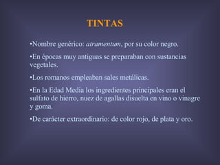 TINTAS Nombre genérico:  atramentum , por su color negro. En épocas muy antiguas se preparaban con sustancias vegetales. Los romanos empleaban sales metálicas. En la Edad Media los ingredientes principales eran el sulfato de hierro, nuez de agallas disuelta en vino o vinagre y goma. De carácter extraordinario: de color rojo, de plata y oro. 