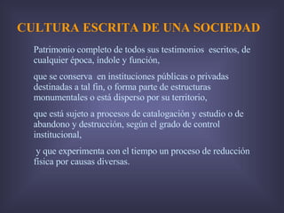 CULTURA ESCRITA DE UNA SOCIEDAD Patrimonio completo de todos sus testimonios  escritos, de cualquier época, índole y función, que se conserva  en instituciones públicas o privadas destinadas a tal fin, o forma parte de estructuras monumentales o está disperso por su territorio, que está sujeto a procesos de catalogación y estudio o de abandono y destrucción, según el grado de control institucional, y que experimenta con el tiempo un proceso de reducción física por causas diversas.  
