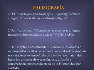PALEOGRAFÍA 1-Def. Etimológica: ( παλαιός,ή,όν + γραφή): escritura antigua: “Ciencia de las escrituras antiguas”. 2-Def. Tradicional: “Ciencia de las escrituras antiguas trazadas sobre materiales suaves” // EPIGRAFÍA 3-Def. aceptada actualmente: “Ciencia de los objetos o monumentos escritos considerados en todo el conjunto de sus caracteres externos”, desde los diversos materiales, hasta los procesos de ejecución, uso, difusión y conservación que en cada etapa de la Humanidad han existido. 