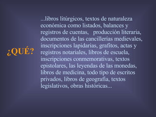 ¿QUÉ? ...libros litúrgicos, textos de naturaleza económica como listados, balances y registros de cuentas,  producción literaria, documentos de las cancillerías medievales, inscripciones lapidarias, grafitos, actas y registros notariales, libros de escuela,  inscripciones conmemorativas, textos epistolares, las leyendas de las monedas, libros de medicina, todo tipo de escritos privados, libros de geografía, textos legislativos, obras históricas...  