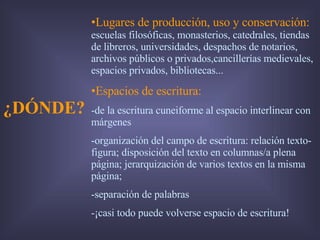 ¿DÓNDE? Lugares de producción, uso y conservación:  escuelas filosóficas, monasterios, catedrales, tiendas de libreros, universidades, despachos de notarios, archivos públicos o privados,cancillerías medievales, espacios privados, bibliotecas... Espacios de escritura:  -de la escritura cuneiforme al espacio interlinear con márgenes -organización del campo de escritura: relación texto-figura; disposición del texto en columnas/a plena página; jerarquización de varios textos en la misma página; -separación de palabras -¡casi todo puede volverse espacio de escritura! 