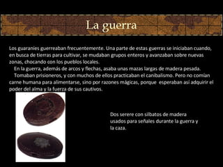 Los guaraníes guerreaban frecuentemente. Una parte de estas guerras se iniciaban cuando, en busca de tierras para cultivar, se mudaban grupos enteros y avanzaban sobre nuevas zonas, chocando con los pueblos locales.      En la guerra, además de arcos y flechas, asaba unas mazas largas de madera pesada.      Tomaban prisioneros, y con muchos de ellos practicaban el canibalismo. Pero no comían carne humana para alimentarse, sino por razones mágicas, porque  esperaban así adquirir el poder del alma y la fuerza de sus cautivos. Dos  s er ere con silbatos de madera usados para señales durante la guerra y la caza.  