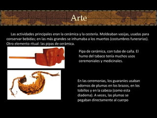         Las actividades principales eran la cerámica y la cestería. Moldeaban vasijas, usadas para conservar bebidas; en las más grandes se inhumaba a los muertos (costumbres funerarias). Otro elemento ritual: las pipas de cerámica.  En las ceremonias, los guaraníes usaban adornos de plumas en los brazos, en los tobillos y en la cabeza (como esta diadema). A veces, las plumas se pegaban directamente al cuerpo Pipa de cerámica, con tubo de caña. El humo del tabaco tenía muchos usos ceremoniales y medicinales. 