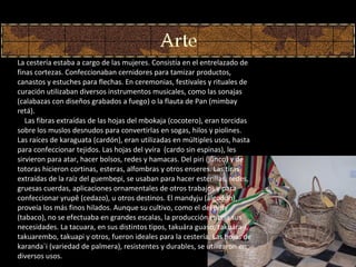 La cestería estaba a cargo de las mujeres. Consistía en el entrelazado de finas cortezas. Confeccionaban cernidores para tamizar productos, canastos y estuches para flechas. En ceremonias, festivales y rituales de curación utilizaban diversos instrumentos musicales, como las sonajas (calabazas con diseños grabados a fuego) o la flauta de Pan (mimbay retá).      Las fibras extraídas de las hojas del mbokaja (cocotero), eran torcidas sobre los muslos desnudos para convertirlas en sogas, hilos y piolines. Las raíces de karaguata (cardón), eran utilizadas en múltiples usos, hasta para confeccionar tejidos. Las hojas del yvíra  (cardo sin espinas), les sirvieron para atar, hacer bolsos, redes y hamacas. Del piri (junco) y de totoras hicieron cortinas, esteras, alfombras y otros enseres. Las tiras extraídas de la raíz del guembepi, se usaban para hacer esterillas, redes, gruesas cuerdas, aplicaciones ornamentales de otros trabajos y para confeccionar yrupê (cedazo), u otros destinos. El mandyju (algodón), proveía los más finos hilados. Aunque su cultivo, como el del pety (tabaco), no se efectuaba en grandes escalas, la producción cubría sus necesidades. La tacuara, en sus distintos tipos, takuára guaso, takuára-i, takuarembo, takuapi y otros, fueron ideales para la cestería. Las hojas de karanda´i (variedad de palmera), resistentes y durables, se utilizaron en diversos usos. 