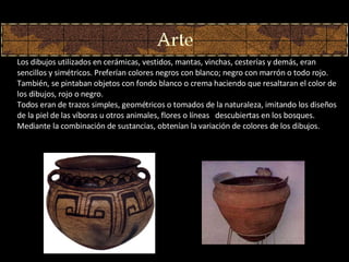 Los dibujos utilizados en cerámicas, vestidos, mantas, vinchas, cesterías y demás, eran sencillos y simétricos. Preferían colores negros con blanco; negro con marrón o todo rojo. También, se pintaban objetos con fondo blanco o crema haciendo que resaltaran el color de los dibujos, rojo o negro. Todos eran de trazos simples, geométricos o tomados de la naturaleza, imitando los diseños de la piel de las víboras u otros animales, flores o líneas   descubiertas en los bosques. Mediante la combinación de sustancias, obtenían la variación de colores de los dibujos. 