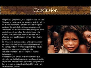 Progresi st a y reprimida, rica y apasionante a la vez. Sin duda la cultura guaran í ha sido una de las raíces de mayor importancia en la historia de una gran cantidad de sociedades latinoamericanas en la actualidad.  La misma encuentra sus orígenes en el nacimiento, desarrollo y florecimiento de esta cultura, que constituye todo un misterio para algunos, pero es objetivo de intriga y de estudio para otros. En fin aquella civilización que una vez floreció en un basto territorio geográfico latinoamericano no ha transcurrido de forma desapercibida a través del tiempo, sino muy por el contrario, indudablemente ha dejado impresas huellas imborrables. No obstante, es lamentable el desamparo que viven las parcialidades guraníes, por la destrucción implacable de cosas irrecuperables y porque hasta hoy la vemos perseguida por la indiferencia y un abandono sin sentido. 