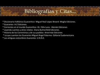* Diccionario Folklórico Guaran í tico - Miguel Raúl López Breard- Moglia Ediciones. * Guaraníes- A-Z Ediciones. * Corrientes en el mundo Guaranítico -Dr. Félix Luna - Alemán Ediciones * Leyenda cuentos y otros relatos- Diana Bulmenfeld Ediciones. * Historia de los Correntinos y de sus pueblos- Amerinda Ediciones   * Lo que cuentan los Guaraníes-Miguel Ángel Palermo- Editorial Sudamericana   * Las antiguas costumbres Guaraníes-  U.N.N.E. 