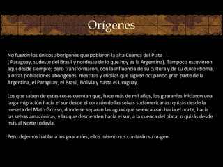 No fueron los únicos aborígenes que poblaron la alta Cuenca del Plata  ( Paraguay, sudeste del Brasil y nordeste de lo que hoy es la Argentina). Tampoco estuvieron aquí desde siempre; pero transformaron, con la influencia de su cultura y de su dulce idioma, a otras poblaciones aborígenes, mestizas y criollas que siguen ocupando gran parte de la Argentina, el Paraguay, el Brasil, Bolivia y hasta el Uruguay.  Los que saben de estas cosas cuentan que, hace más de mil años, los guaraníes iniciaron una larga migración hacia el sur desde el corazón de las selvas sudamericanas: quizás desde la meseta del Mato Grosso, donde se separan las aguas que se encauzan hacia el norte, hacia las selvas amazónicas, y las que descienden hacia el sur, a la cuenca del plata; o quizás desde más al Norte todavía.  Pero dejemos hablar a los guaraníes, ellos mismo nos contarán su origen.  