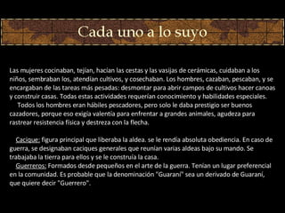 Las mujeres cocinaban, tejían, hacían las cestas y las vasijas de cerámicas, cuidaban a los niños, sembraban los, atendían cultivos, y cosechaban. Los hombres, cazaban, pescaban, y se encargaban de las tareas más pesadas: desmontar para abrir campos de cultivos hacer canoas y construir casas. Todas estas actividades requerían conocimiento y habilidades especiales.        Todos los hombres eran hábiles pescadores, pero solo le daba prestigio ser buenos cazadores, porque eso exigía valentía para enfrentar a grandes animales, agudeza para rastrear resistencia física y destreza con la flecha.      Cacique:  figura principal que liberaba la aldea. se le rendía absoluta obediencia. En caso de guerra, se designaban caciques generales que reunían varias aldeas bajo su mando. Se trabajaba la tierra para ellos y se le construía la casa.      Guerreros:  Formados desde pequeños en el arte de la guerra. Tenían un lugar preferencial en la comunidad. Es probable que la denominación "Guaraní" sea un derivado de Guaraní, que quiere decir "Guerrero".  