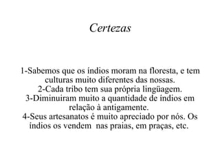 Certezas 1-Sabemos que os índios moram na floresta, e tem culturas muito diferentes das nossas. 2-Cada tribo tem sua própria lingüagem. 3-Diminuiram muito a quantidade de índios em relação à antigamente.  4-Seus artesanatos é muito apreciado por nós. Os índios os vendem  nas praias, em praças, etc.  