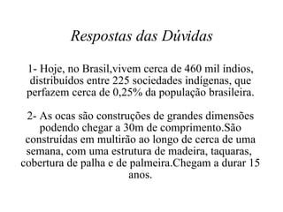 Respostas das Dúvidas 1- Hoje, no Brasil,vivem cerca de 460 mil índios, distribuídos entre 225 sociedades indígenas, que perfazem cerca de 0,25% da população brasileira. 2- As ocas são construções de grandes dimensões podendo chegar a 30m de comprimento.São construídas em multirão ao longo de cerca de uma semana, com uma estrutura de madeira, taquaras,  cobertura de palha e de palmeira.Chegam a durar 15 anos. 