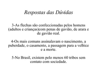 Respostas das Dúvidas 3-As flechas são confeccionadas pelos homens (adultos e crianças)com penas de gavião, de arara e de gavião real. 4-Os mais comuns assinalavam o nascimento, a puberdade, o casamento, a passagem para a velhice e a morte. 5-No Brasil, existem pelo menos 60 tribos sem contato com sociedade. 