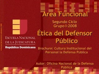 Segundo Ciclo  Grupo I-2008 ©  Esscuela Nacional de la Judicatura, 2008 Area Funcional Ética del Defensor Público Brochure: Cultura Institucional del Personal la Defensa Pública Autor: Oficina Nacional de la Defensa Pública 