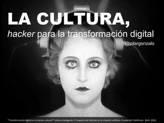LA CULTURA,
hacker para la transformación digital
“Transformación digital en el sector cultural” Cultura Inteligente. El impacto de internet en la creación artística. Fundación Telefónica. Abril, 2016
@pilargonzalo
 