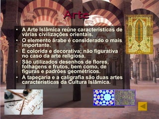 Arte A Arte Islâmica reúne características de várias civilizações orientais. O elemento árabe é considerado o mais importante. É colorida e decorativa; não figurativa no caso da arte religiosa. São utilizados desenhos de flores, folhagens e frutos, bem como, de figuras e padrões geométricos. A tapeçaria e a caligrafia são duas artes características da Cultura Islâmica. 
