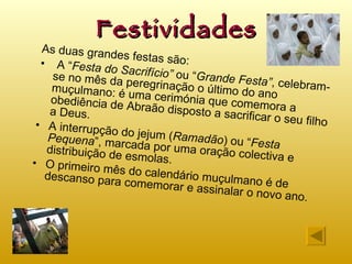 Festividades As duas grandes festas são: A “ Festa do Sacrifício”  ou “ Grande Festa” , celebram-se no mês da peregrinação o último do ano muçulmano: é uma cerimónia que comemora a obediência de Abraão disposto a sacrificar o seu filho a Deus. A interrupção do jejum ( Ramadão ) ou “ Festa Pequena ”, marcada por uma oração colectiva e distribuição de esmolas. O primeiro mês do calendário muçulmano é de descanso para comemorar e assinalar o novo ano. 