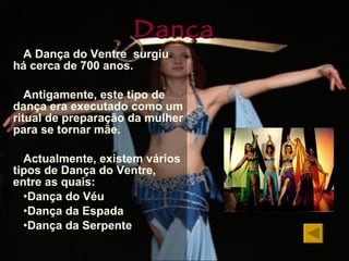 Dança A Dança do Ventre  surgiu há cerca de 700 anos. Antigamente, este tipo de dança era executado como um ritual de preparação da mulher para se tornar mãe. Actualmente, existem vários tipos de Dança do Ventre, entre as quais: Dança do Véu Dança da Espada Dança da Serpente 