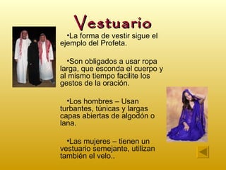 Vestuario
  •La forma de vestir sigue el
ejemplo del Profeta.

  •Son obligados a usar ropa
larga, que esconda el cuerpo y
al mismo tiempo facilite los
gestos de la oración.

  •Los hombres – Usan
turbantes, túnicas y largas
capas abiertas de algodón o
lana.

  •Las mujeres – tienen un
vestuario semejante, utilizan
también el velo..
 