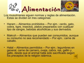 Alimentación
Los musulmanes siguen normas y reglas de alimentación.
  Estas se dividen en tres categorias:

• Haram – Alimentos prohibidos – Por ejm.: cerdo, gato,
  cobra, tigre, insectos, platos preparados con cualquer
  tipo de sangre, bebidas alcohólicas y sus derivados.

• Makruh – Alimentos que pueden ser consumidos, aunque
  su consumo no sea recomendado – Por ejm.: carne de
  caballo.

• Halal – Alimentos permitidos – Por ejm.: legumbres en
  general, carne de carnero, oveja, cabra, res, gallin y
  gallo, desde que el animal halla sido sacrificado según
  los preceptos de le religión islámica.
 