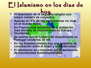 El Islamismo en los dias de
                    hoy religión con
• El Islamismo es la segunda
     mayor número de creyentes.
 •   Apenas el 18% de los musulmanes no vive
     en el mundo árabe.
 •   En Francia está actualmente la población
     mas elevada de musulmanes en Europa
     Occidental.
 •   Se estima que el número de musulmanes en
     Portugal ronda los 30 mil.
 •   En los Estados Unidos hay una tentativa de
     conciliación entre el Islam y la modernidad.
 •   El Islamismo se a marcado por la existencia
     de movimentos fundamentalistas.
 