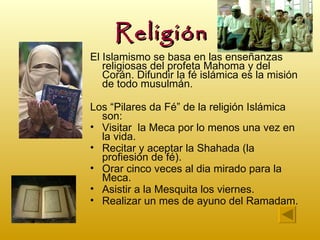 Religión
El Islamismo se basa en las enseñanzas
   religiosas del profeta Mahoma y del
   Corán. Difundir la fé islámica es la misión
   de todo musulmán.

Los “Pilares da Fé” de la religión Islámica
  son:
• Visitar la Meca por lo menos una vez en
  la vida.
• Recitar y aceptar la Shahada (la
  profiesión de fé).
• Orar cinco veces al dia mirado para la
  Meca.
• Asistir a la Mesquita los viernes.
• Realizar un mes de ayuno del Ramadam.
 