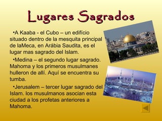 Lugares Sagrados
  •A Kaaba - el Cubo – un edifício
situado dentro de la mesquita principal
de laMeca, en Arábia Saudita, es el
lugar mas sagrado del Islam.
  •Medina – el segundo lugar sagrado.
Mahoma y los primeros musulmanes
hulleron de allí. Aquí se encuentra su
tumba.
  •Jerusalem – tercer lugar sagrado del
Islam. los musulmanos asocian esta
ciudad a los profetas anteriores a
Mahoma.
 
