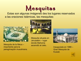 Mesquitas
   Estas son algunas imágenes des los lugares reservados
 a las oraciones Islámicas, las mesquitas:




                           Mesquita situada en
                           Jerusalém – lugar
                           donde Mahoma
Mesquita de la Meca –      ascendió al cielo.
importante para la                               Inaugurada en 1986 –
peregrinaçión musulmana.                         Gran Mesquita de
                                                 Kuwait.
 
