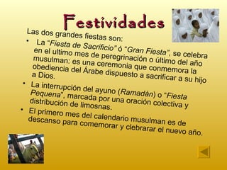 Festividades
  Las dos grand
                   es fiestas son
  • La “Fiesta                    :
                  de Sacrificio”
     en el ultimo m              ó “Gran Fiesta
                      es de peregrin             ”, se celebra
     musulman: es                    ación o último
                       una ceremonia                  del año
    obediencia de
                     l Árabe dispue que conmemora la
    a Dios.                         sto a sacrifica
                                                    r a su hijo
 • La interrup
                ción del ayuno
    Pequena”, ma                 (Ramadán) o
                    rcada por una               “Fiesta
   distribución de                  oración colect
                      limosnas.                     iva y
• El primero
                mes del calen
   descanso para               dario musulma
                     comemorar y               n es de
                                    clebrarar el nu
                                                     evo año.
 