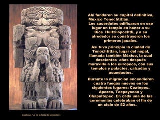 Ahí fundaron su capital definitiva, México Tenochtitlan.  Los sacerdotes edificaron en ese lugar un templo en honor a su Dios  Huitzilopochtli, y a su alrededor se construyeron los primeros jacales. Así tuvo principio la ciudad de Tenochtitlan, lugar del nopal, llamada también México, la cual doscientos  años después maravilló a los europeos, con sus templos y palacios, calzadas y acueductos. Durante la migración encendieron cuatro fuegos nuevos en los siguientes lugares: Coatepec, Apazco, Tecpayocan y Chapultepec. En cada una de las ceremonias celebraban el fin de un ciclo de 52 años.  Coatlicue, “La de la falda de serpientes”. 