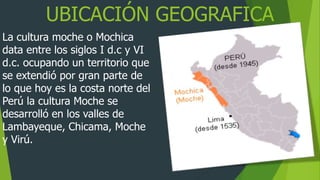 UBICACIÓN GEOGRAFICA
La cultura moche o Mochica
data entre los siglos I d.c y VI
d.c. ocupando un territorio que
se extendió por gran parte de
lo que hoy es la costa norte del
Perú la cultura Moche se
desarrolló en los valles de
Lambayeque, Chicama, Moche
y Virú.
 