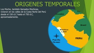 ORIGENES TEMPORALES
Los Moche, también llamados Mochicas,
vivieron en los valles de la Costa Norte del Perú
desde el 150 d.C hasta el 750 d.C,
aproximadamente.
 
